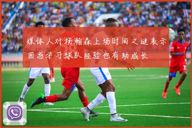 媒体人对杨瀚森上场时间之谜表示困惑学习球队经验也有助成长