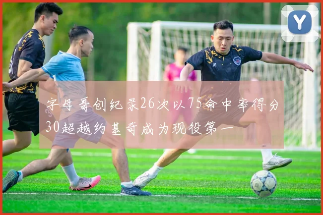 字母哥创纪录26次以75命中率得分30超越约基奇成为现役第一