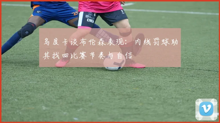 乌度卡谈布伦森表现：内线罚球助其找回比赛节奏与自信