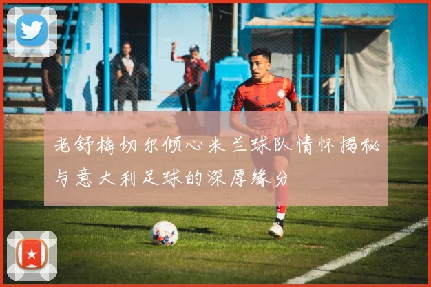 老舒梅切尔倾心米兰球队情怀揭秘与意大利足球的深厚缘分