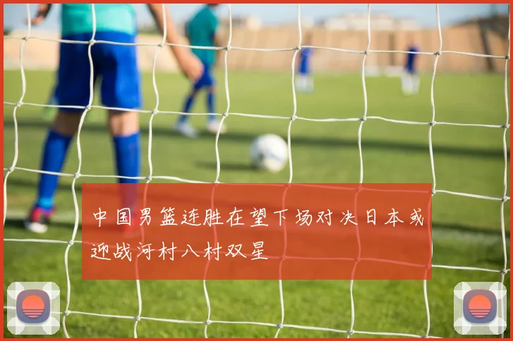 中国男篮连胜在望下场对决日本或迎战河村八村双星