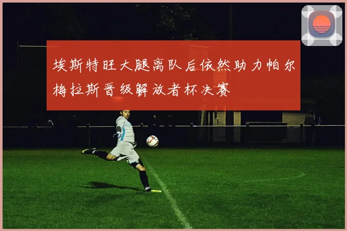 埃斯特旺大腿离队后依然助力帕尔梅拉斯晋级解放者杯决赛