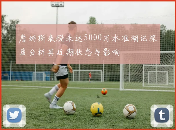 詹姆斯表现未达5000万水准湖记深度分析其近期状态与影响