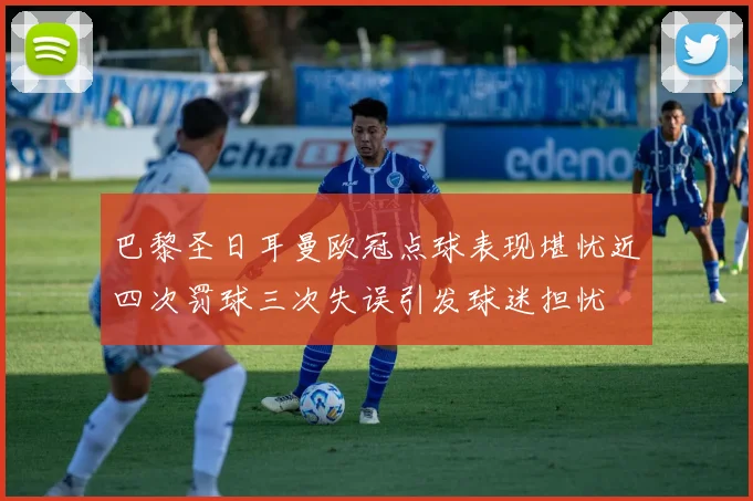 巴黎圣日耳曼欧冠点球表现堪忧近四次罚球三次失误引发球迷担忧