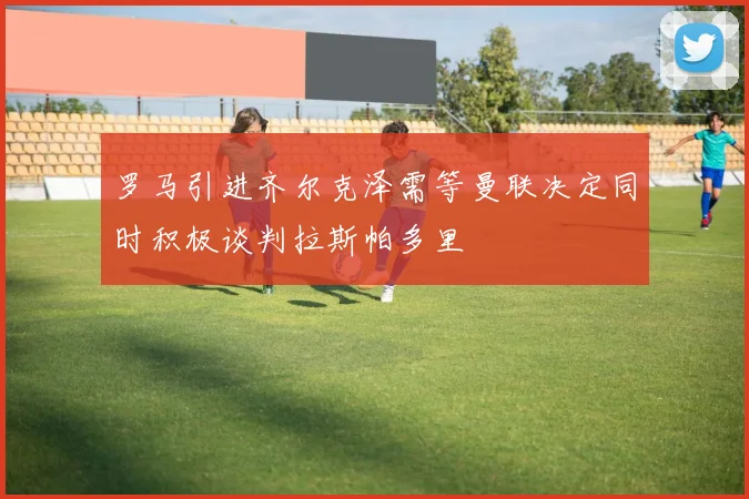 罗马引进齐尔克泽需等曼联决定同时积极谈判拉斯帕多里