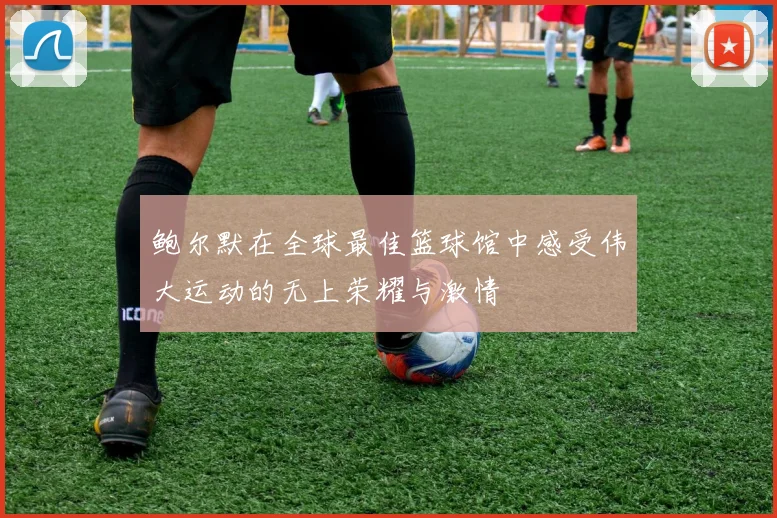 鲍尔默在全球最佳篮球馆中感受伟大运动的无上荣耀与激情