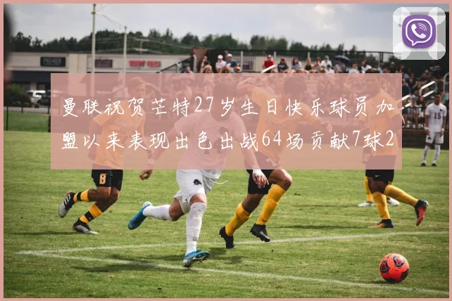 曼联祝贺芒特27岁生日快乐球员加盟以来表现出色出战64场贡献7球2助