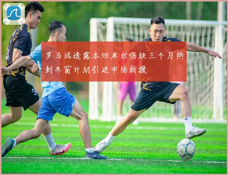 罗马诺透露本坦库尔伤缺三个月热刺冬窗计划引进中场新援