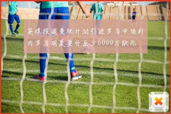 英媒报道曼联计划引进罗马中场科内罗马明夏要价至少6000万欧元