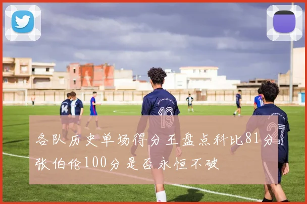 各队历史单场得分王盘点科比81分张伯伦100分是否永恒不破