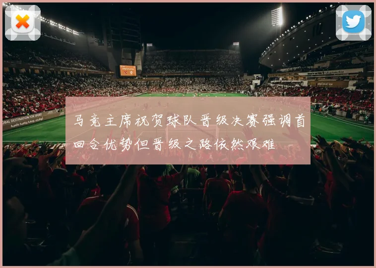 马竞主席祝贺球队晋级决赛强调首回合优势但晋级之路依然艰难