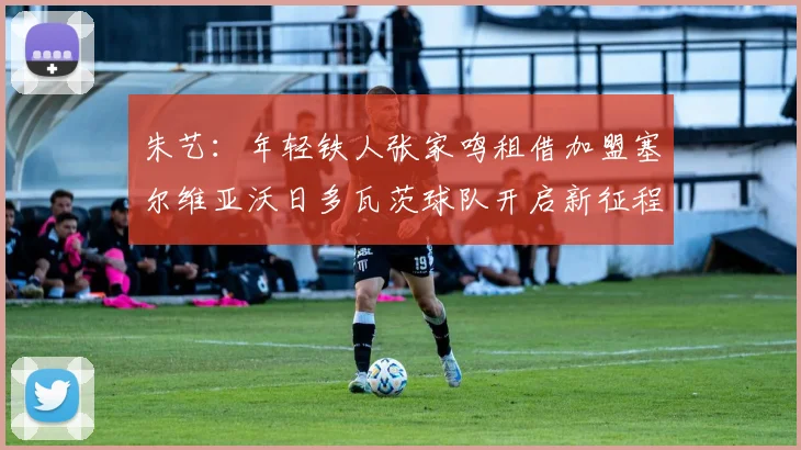 朱艺：年轻铁人张家鸣租借加盟塞尔维亚沃日多瓦茨球队开启新征程