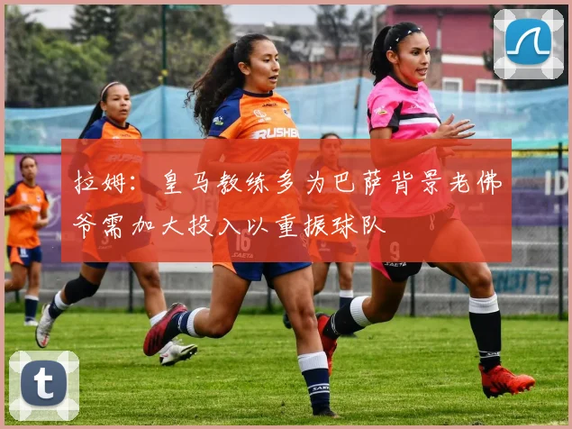 拉姆：皇马教练多为巴萨背景老佛爷需加大投入以重振球队
