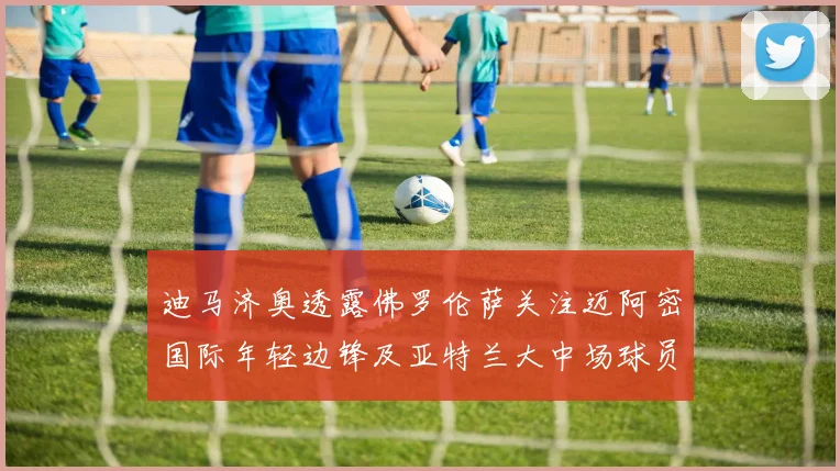 迪马济奥透露佛罗伦萨关注迈阿密国际年轻边锋及亚特兰大中场球员