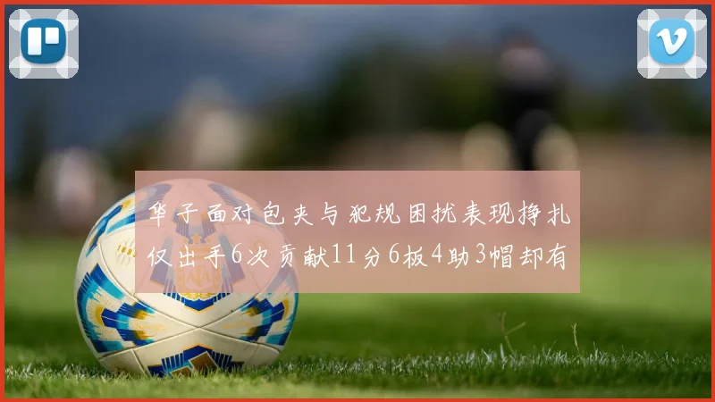 华子面对包夹与犯规困扰表现挣扎仅出手6次贡献11分6板4助3帽却有8次失误