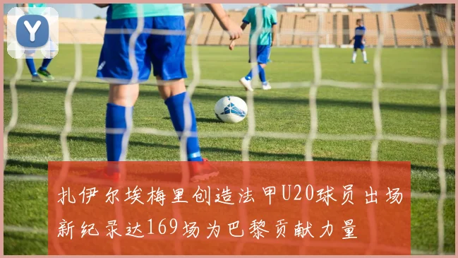 扎伊尔埃梅里创造法甲U20球员出场新纪录达169场为巴黎贡献力量