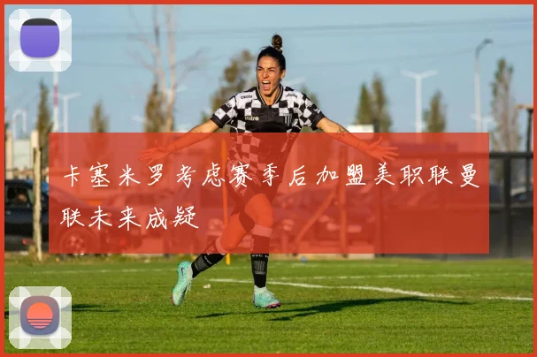 卡塞米罗考虑赛季后加盟美职联曼联未来成疑