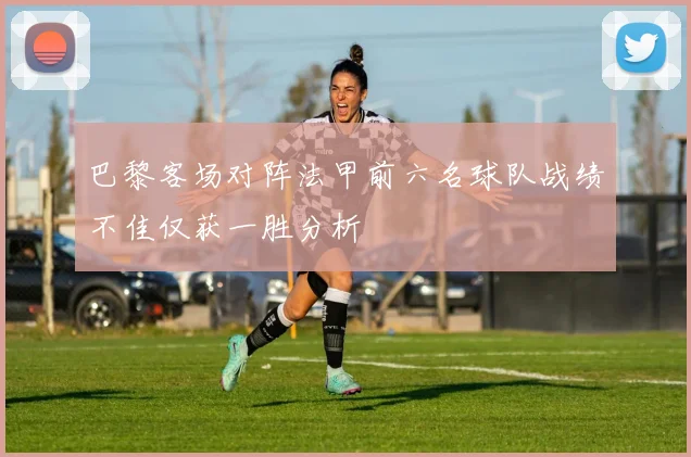 巴黎客场对阵法甲前六名球队战绩不佳仅获一胜分析