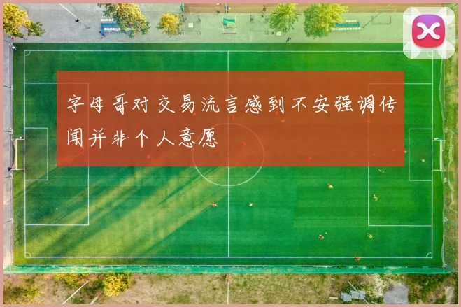 字母哥对交易流言感到不安强调传闻并非个人意愿