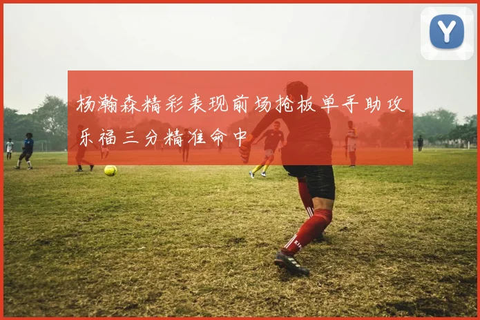 杨瀚森精彩表现前场抢板单手助攻乐福三分精准命中