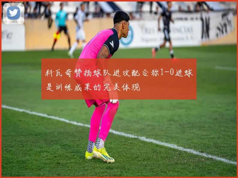 科瓦奇赞扬球队进攻配合称1-0进球是训练成果的完美体现