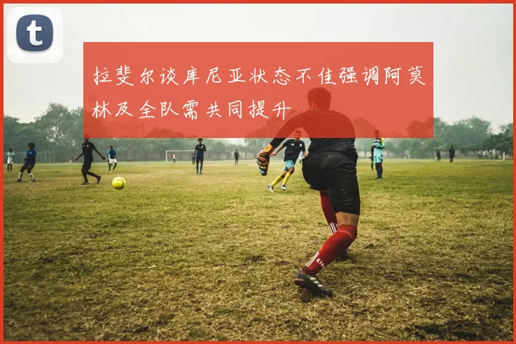 拉斐尔谈库尼亚状态不佳强调阿莫林及全队需共同提升