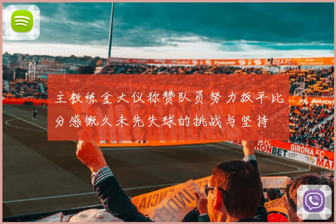 主教练金大仪称赞队员努力扳平比分感慨久未先失球的挑战与坚持
