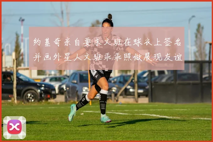 约基奇亲自要求文班在球衣上签名并画外星人文班乖乖照做展现友谊与幽默
