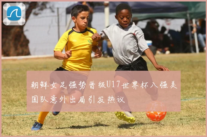朝鲜女足强势晋级U17世界杯八强美国队意外出局引发热议