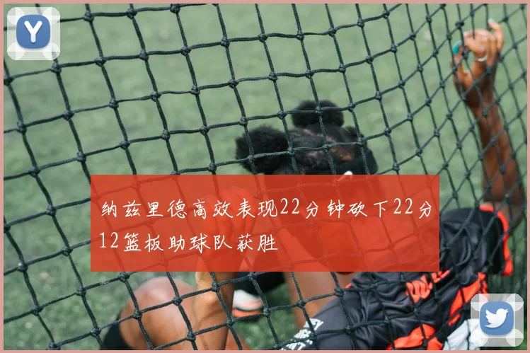 纳兹里德高效表现22分钟砍下22分12篮板助球队获胜