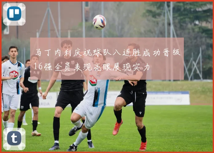 马丁内利庆祝球队八连胜成功晋级16强全员表现亮眼展现实力