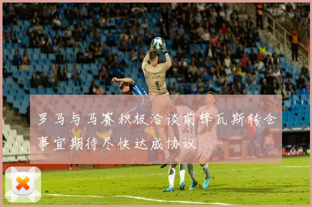 罗马与马赛积极洽谈前锋瓦斯转会事宜期待尽快达成协议