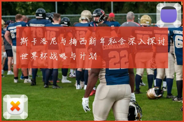 斯卡洛尼与梅西新年私会深入探讨世界杯战略与计划
