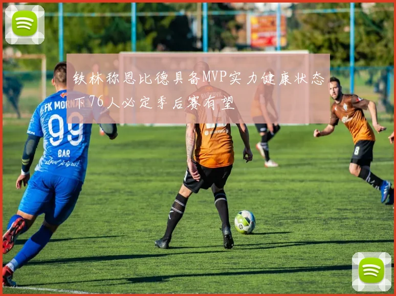 铁林称恩比德具备MVP实力健康状态下76人必定季后赛有望